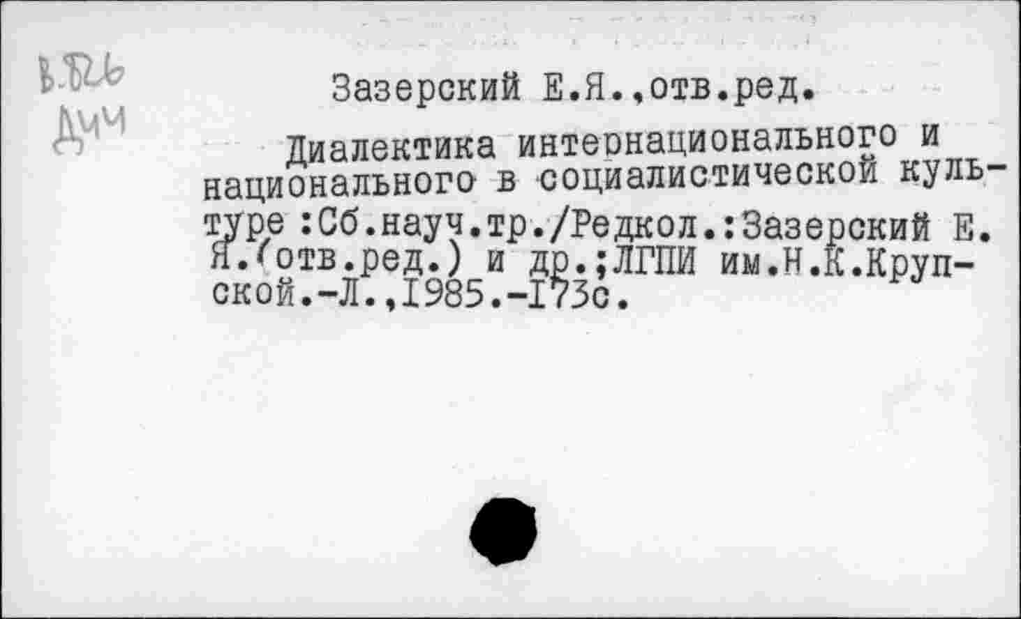 ﻿Зазерский Е.Я.,отв.ред.
Диалектика интернационального и национального- в социалистической куль туре :Сб.науч.тр./Редкол.:Зазерский Е. Я.'отв.ред.) и др.;ЛГПИ им.И.К.Крупской. -Л. ,1985.-173с.